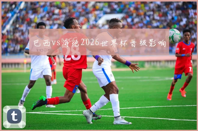 巴西vs海地2026世界杯晋级影响