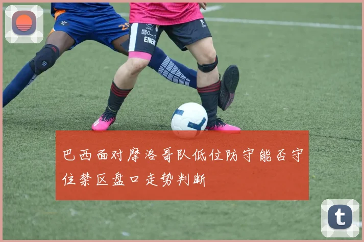 巴西面对摩洛哥队低位防守能否守住禁区盘口走势判断