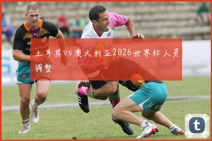 土耳其vs澳大利亚2026世界杯人员调整