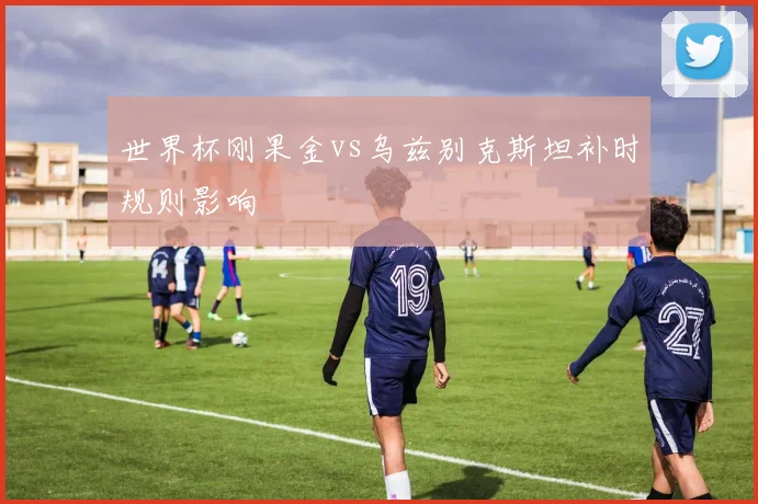 世界杯刚果金vs乌兹别克斯坦补时规则影响