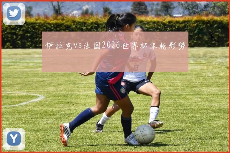 伊拉克vs法国2026世界杯末轮形势