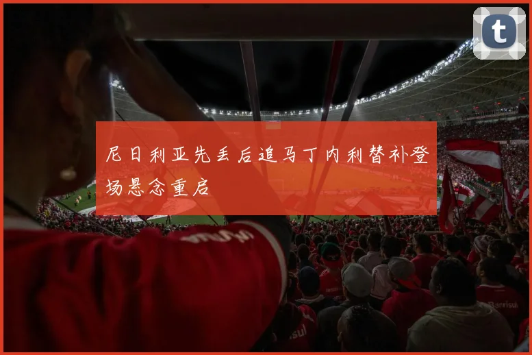 尼日利亚先丢后追马丁内利替补登场悬念重启