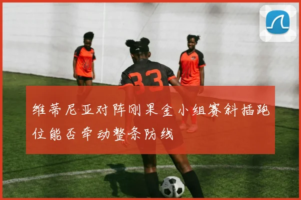 维蒂尼亚对阵刚果金小组赛斜插跑位能否牵动整条防线