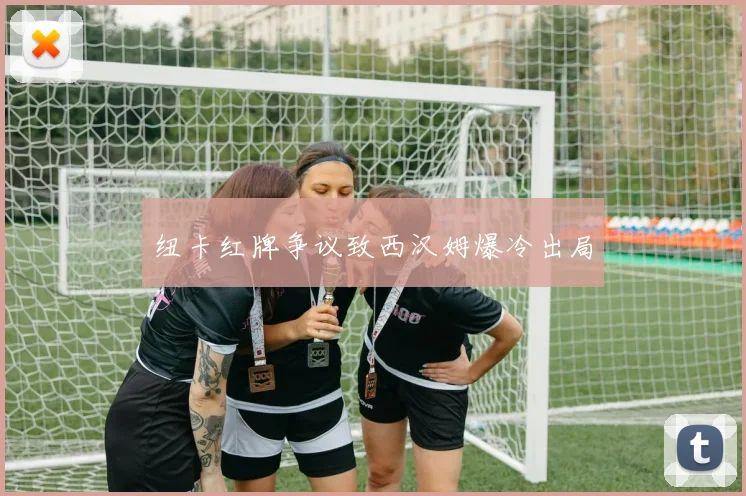 纽卡红牌争议致西汉姆爆冷出局