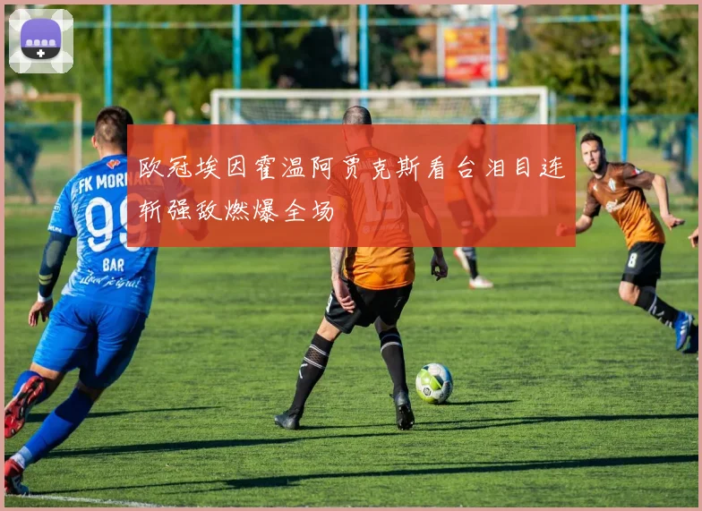 欧冠埃因霍温阿贾克斯看台泪目连斩强敌燃爆全场