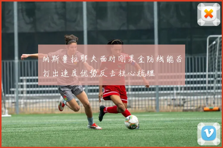 纳斯鲁拉耶夫面对刚果金防线能否打出速度优势反击核心梳理