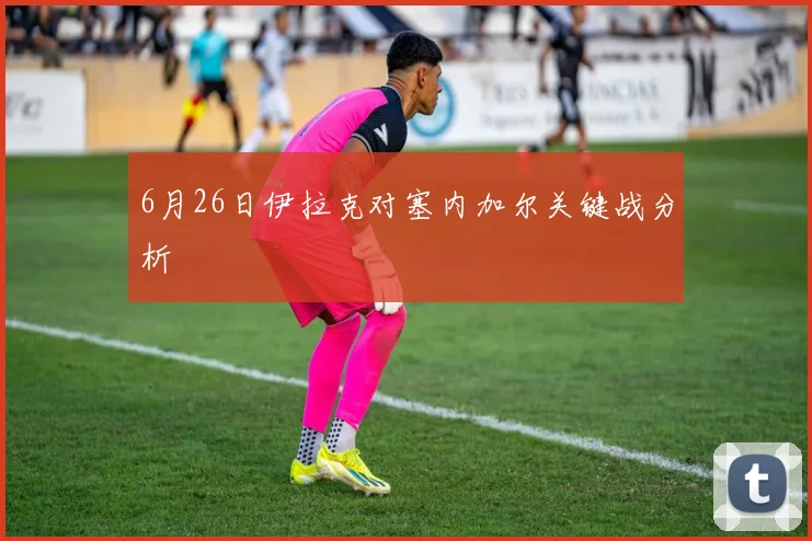 6月26日伊拉克对塞内加尔关键战分析