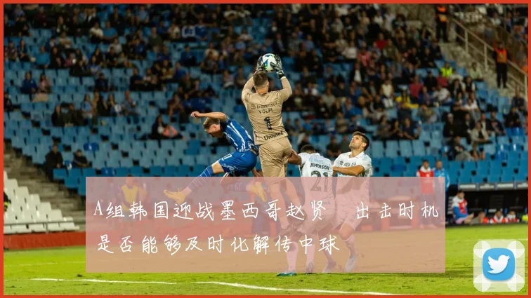A组韩国迎战墨西哥赵贤祐出击时机是否能够及时化解传中球