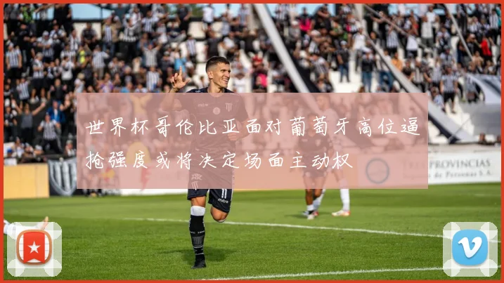 世界杯哥伦比亚面对葡萄牙高位逼抢强度或将决定场面主动权