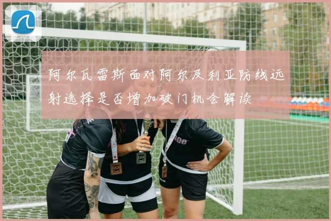 阿尔瓦雷斯面对阿尔及利亚防线远射选择是否增加破门机会解读