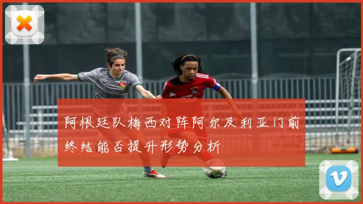 阿根廷队梅西对阵阿尔及利亚门前终结能否提升形势分析