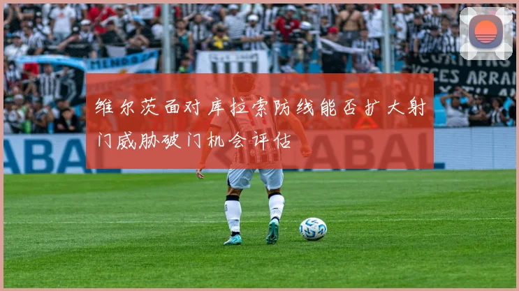 维尔茨面对库拉索防线能否扩大射门威胁破门机会评估