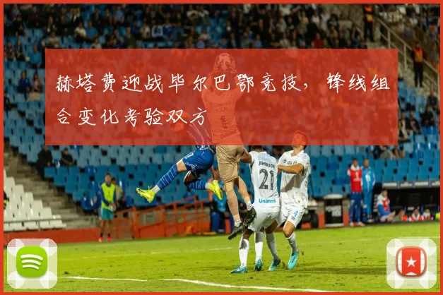 赫塔费迎战毕尔巴鄂竞技，锋线组合变化考验双方
