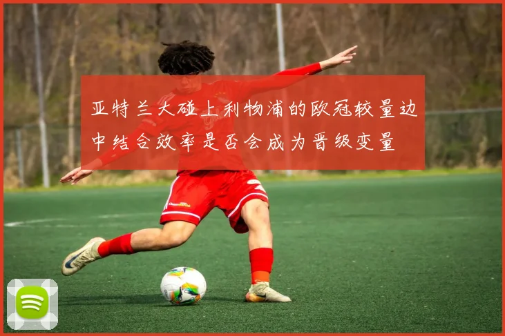 亚特兰大碰上利物浦的欧冠较量边中结合效率是否会成为晋级变量