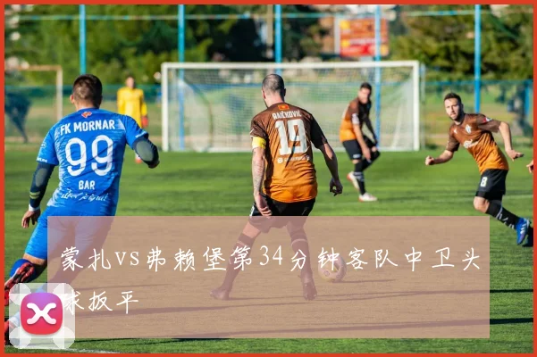 蒙扎vs弗赖堡第34分钟客队中卫头球扳平