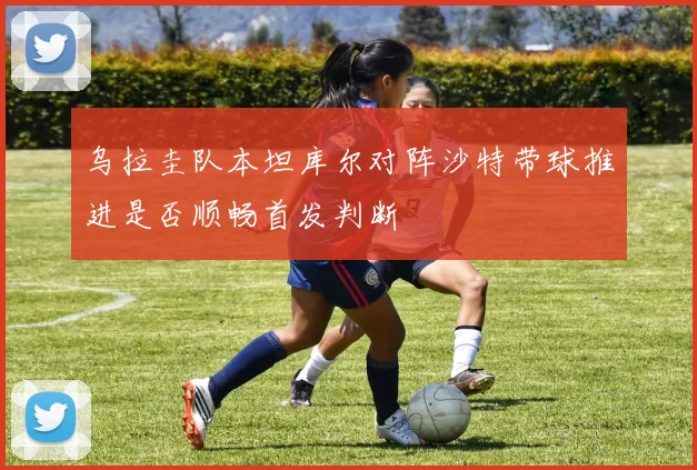 乌拉圭队本坦库尔对阵沙特带球推进是否顺畅首发判断