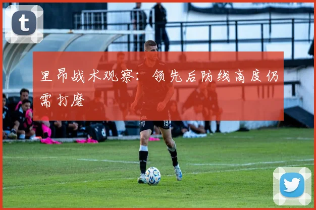 里昂战术观察：领先后防线高度仍需打磨