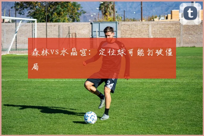 森林vs水晶宫：定位球可能打破僵局