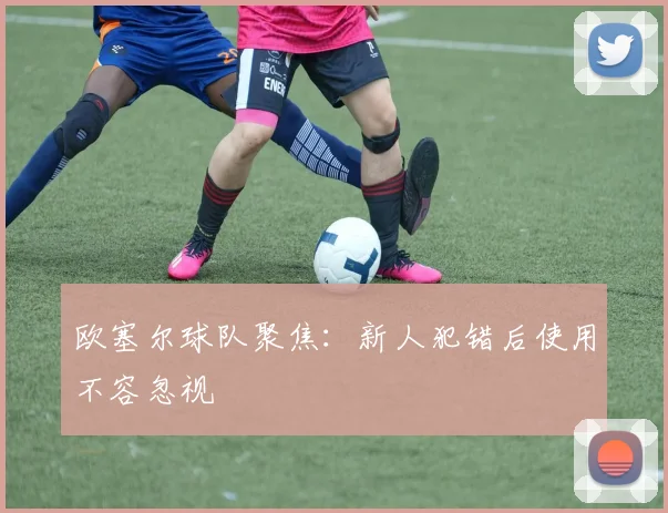 欧塞尔球队聚焦：新人犯错后使用不容忽视