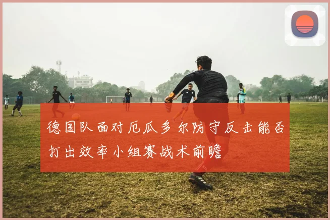 德国队面对厄瓜多尔防守反击能否打出效率小组赛战术前瞻