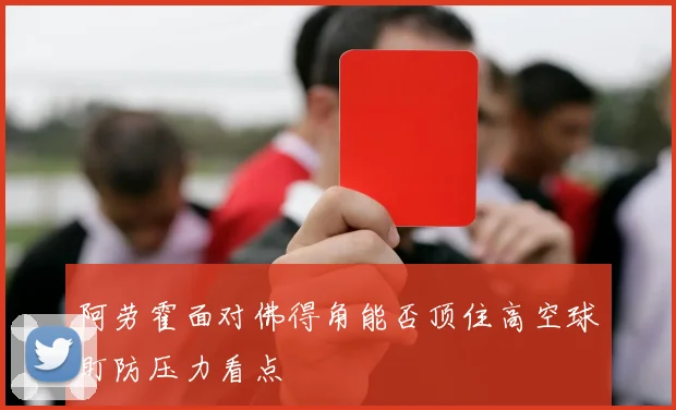 阿劳霍面对佛得角能否顶住高空球盯防压力看点