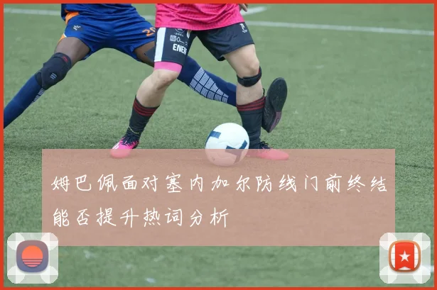 姆巴佩面对塞内加尔防线门前终结能否提升热词分析