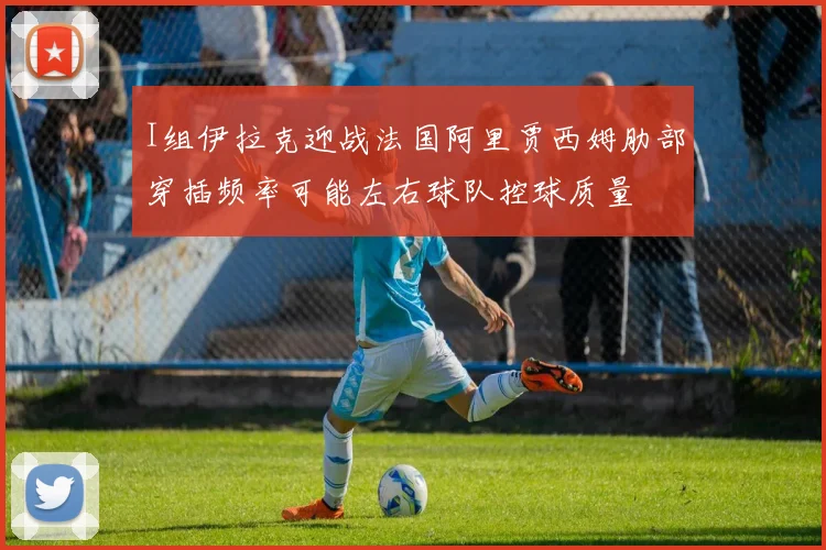 I组伊拉克迎战法国阿里贾西姆肋部穿插频率可能左右球队控球质量