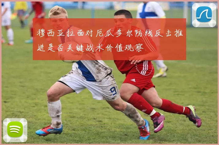 穆西亚拉面对厄瓜多尔防线反击推进是否关键战术价值观察
