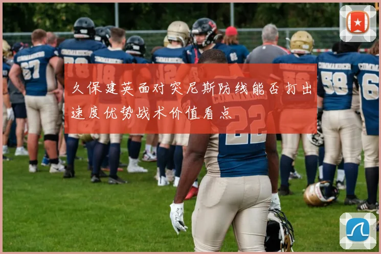 久保建英面对突尼斯防线能否打出速度优势战术价值看点
