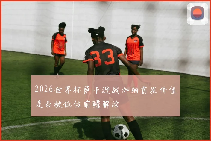 2026世界杯萨卡迎战加纳首发价值是否被低估前瞻解读