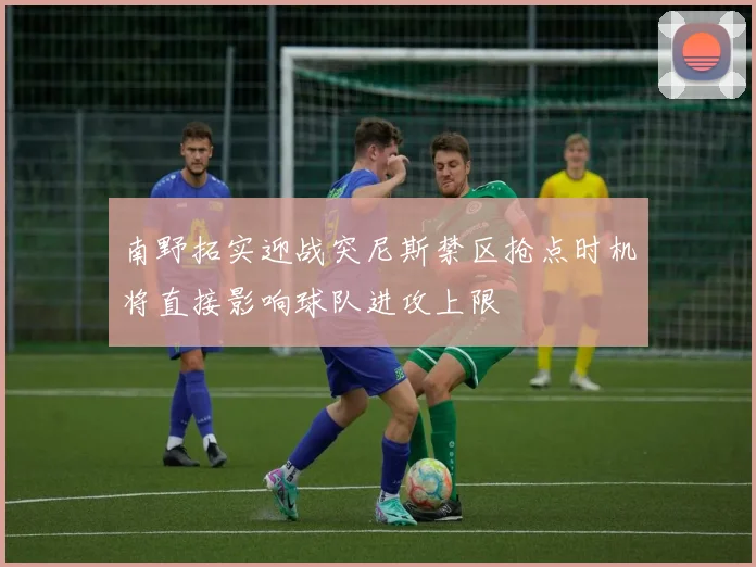 南野拓实迎战突尼斯禁区抢点时机将直接影响球队进攻上限