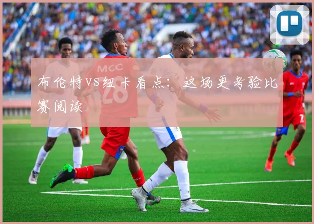 布伦特vs纽卡看点:这场更考验比赛阅读